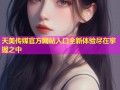 天美传媒官方网站入口全新体验尽在掌握之中
