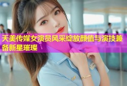 天美传媒女演员风采绽放颜值与演技兼备新星璀璨