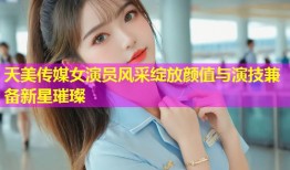 天美传媒女演员风采绽放颜值与演技兼备新星璀璨