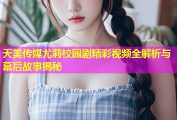 天美传媒尤莉校园剧精彩视频全解析与幕后故事揭秘
