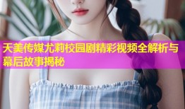 天美传媒尤莉校园剧精彩视频全解析与幕后故事揭秘
