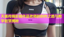 天美传媒影视作品老师的创作之路与教学智慧揭秘