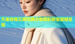 天美传媒五部经典合集精彩纷呈震撼呈现