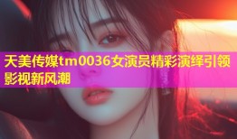 天美传媒tm0036女演员精彩演绎引领影视新风潮