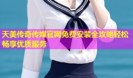 天美传奇传媒官网免费安装全攻略轻松畅享优质服务
