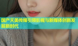 国产天美传媒引领影视与新媒体创新发展新时代