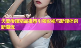 天美传媒精品推荐引领影视与新媒体创新潮流