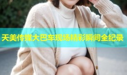 天美传媒大巴车现场精彩瞬间全纪录