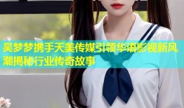 吴梦梦携手天美传媒引领华语影视新风潮揭秘行业传奇故事
