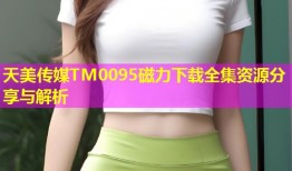 天美传媒TM0095磁力下载全集资源分享与解析