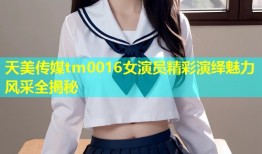 天美传媒tm0016女演员精彩演绎魅力风采全揭秘