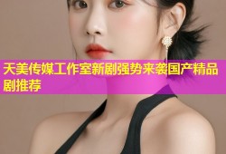 天美传媒工作室新剧强势来袭国产精品剧推荐
