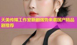 天美传媒工作室新剧强势来袭国产精品剧推荐