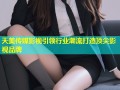 天美传媒影视引领行业潮流打造顶尖影视品牌