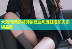 天美传媒影视引领行业潮流打造顶尖影视品牌