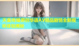 天美传媒原创华语AV精品剧情全新视听体验揭秘