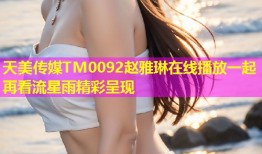 天美传媒TM0092赵雅琳在线播放一起再看流星雨精彩呈现