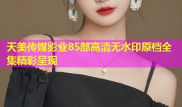 天美传媒影业85部高清无水印原档全集精彩呈现