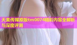 天美传媒原版tm0074精彩内容全解析与深度评测