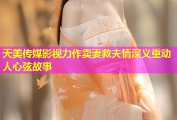 天美传媒影视力作卖妻救夫情深义重动人心弦故事