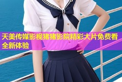 天美传媒影视猪猪影院精彩大片免费看全新体验
