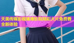 天美传媒影视猪猪影院精彩大片免费看全新体验