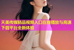天美传媒精品视频入口在线播放与高速下载平台全新体验