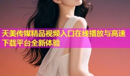 天美传媒精品视频入口在线播放与高速下载平台全新体验