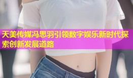 天美传媒冯思羽引领数字娱乐新时代探索创新发展道路