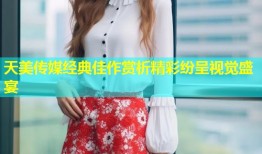 天美传媒经典佳作赏析精彩纷呈视觉盛宴