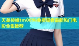 天美传媒tm0096免费观看最新热门电影全集推荐
