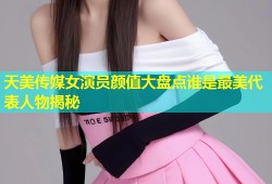 天美传媒女演员颜值大盘点谁是最美代表人物揭秘