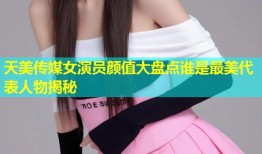 天美传媒女演员颜值大盘点谁是最美代表人物揭秘