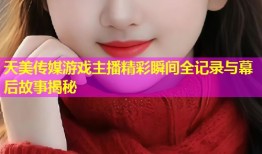 天美传媒游戏主播精彩瞬间全记录与幕后故事揭秘