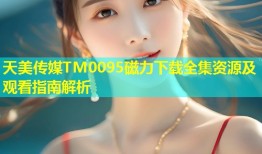 天美传媒TM0095磁力下载全集资源及观看指南解析