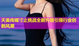 天美传媒寸止挑战全新升级引领行业创新风潮