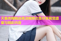 天美传媒精选高清视频合集尽享视觉盛宴与精彩内容