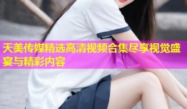 天美传媒精选高清视频合集尽享视觉盛宴与精彩内容
