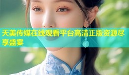 天美传媒在线观看平台高清正版资源尽享盛宴