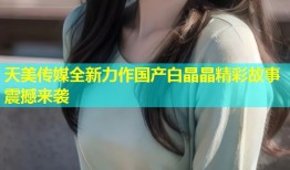 天美传媒全新力作国产白晶晶精彩故事震撼来袭