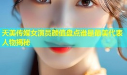 天美传媒女演员颜值盘点谁是最美代表人物揭秘