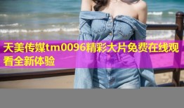 天美传媒tm0096精彩大片免费在线观看全新体验