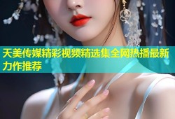 天美传媒精彩视频精选集全网热播最新力作推荐