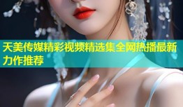 天美传媒精彩视频精选集全网热播最新力作推荐