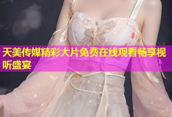 天美传媒精彩大片免费在线观看畅享视听盛宴