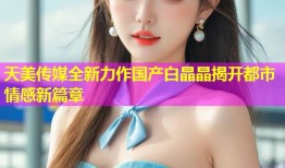 天美传媒全新力作国产白晶晶揭开都市情感新篇章