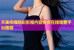 天美传媒精彩影视内容免费在线观看平台推荐