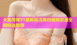天美传媒91最新高清原创视频资源全网精选推荐