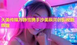 天美传媒万静雪携手沙美辰共创影视新辉煌