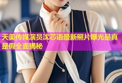 天美传媒演员沈芯语最新照片曝光是真是假全面揭秘